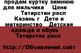 продам куртку зимнюю для мальчика  › Цена ­ 1 500 - Татарстан респ., Казань г. Дети и материнство » Детская одежда и обувь   . Татарстан респ.